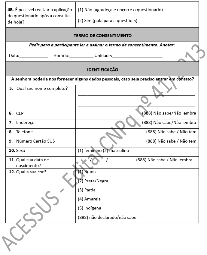 4B. É possível realizar a aplicação do questionário após a consulta de hoje? (1) Não (agradeça e encerre o questionário) (2) Sim (pula para a questão 5) TERMO DE CONSENTIMENTO Pedir para a participante ler e assinar o termo de consentimento. Anotar: Data:____________ Horário:__________ Unidade:_____________________ IDENTIFICAÇÃO A senhora poderia nos fornecer alguns dados pessoais, caso seja preciso entrar em contato? 5. Qual seu nome completo? _________________________________________________ _________________________________________________ 6. CEP (888) Não sabe/Não lembra 7. Endereço (888) Não sabe/Não lembra 8. Telefone (888) Não sabe / Não tem 9. Número Cartão SUS (888) Não sabe / Não tem 10. Sexo (1) feminino (2) masculino 11. Qual sua data de nascimento? _____/______/_____ (888) Não sabe / Não lembra 12. Qual a sua cor? (1) Branca (2) Preta/Negra (3) Parda (4) Amarela (5) Indígena (888) não declarado/não sabe