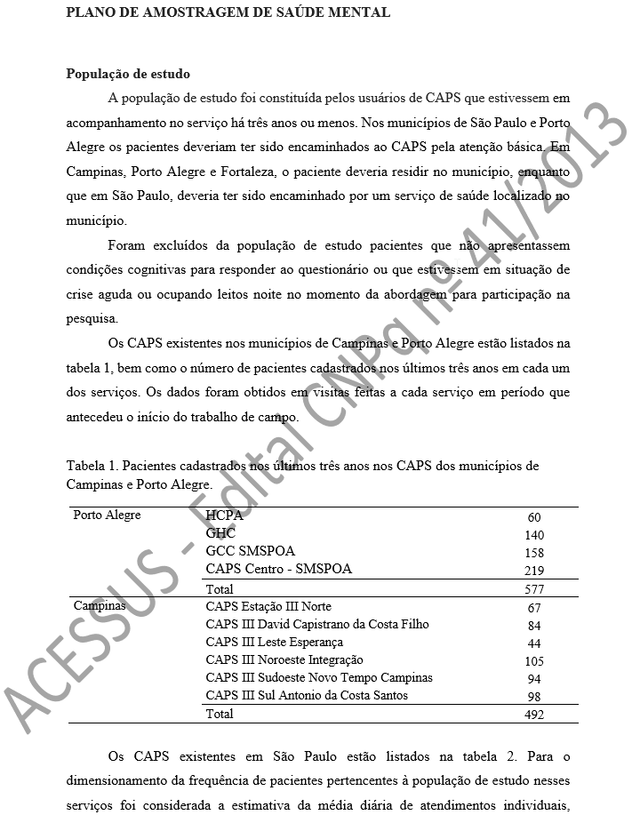 PLANO DE AMOSTRAGEM DE SAÚDE MENTAL   População de estudo A população de estudo foi constituída pelos usuários de CAPS que estivessem em acompanhamento no serviço há três anos ou menos. Nos municípios de São Paulo e Porto Alegre os pacientes deveriam ter sido encaminhados ao CAPS pela atenção básica. Em Campinas, Porto Alegre e Fortaleza, o paciente deveria residir no município, enquanto que em São Paulo, deveria ter sido encaminhado por um serviço de saúde localizado no município. Foram excluídos da população de estudo pacientes que não apresentassem condições cognitivas para responder ao questionário ou que estivessem em situação de crise aguda ou ocupando leitos noite no momento da abordagem para participação na pesquisa.  Os CAPS existentes nos municípios de Campinas e Porto Alegre estão listados na tabela 1, bem como o número de pacientes cadastrados nos últimos três anos em cada um dos serviços. Os dados foram obtidos em visitas feitas a cada serviço em período que antecedeu o início do trabalho de campo.   Tabela 1. Pacientes cadastrados nos últimos três anos nos CAPS dos municípios de Campinas e Porto Alegre.  Porto Alegre	HCPA  	60 	GHC	140 	GCC SMSPOA 	158 	CAPS Centro - SMSPOA 	219 	Total	577 Campinas	CAPS Estação III Norte 67 	CAPS III David Capistrano da Costa Filho 84 	CAPS III Leste Esperança 44 	CAPS III Noroeste Integração 105 	CAPS III Sudoeste Novo Tempo Campinas 94 	CAPS III Sul Antonio da Costa Santos 98 	Total	492  Os CAPS existentes em São Paulo estão listados na tabela 2. Para o dimensionamento da frequência de pacientes pertencentes à população de estudo nesses serviços foi considerada a estimativa da média diária de atendimentos individuais, 