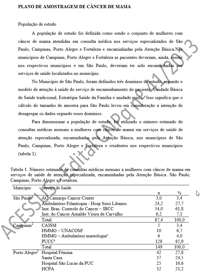 PLANO DE AMOSTRAGEM DE CÂNCER DE MAMA  População de estudo A população de estudo foi definida como sendo o conjunto de mulheres com câncer de mama atendidas em consulta médica nos serviços especializados de São Paulo, Campinas, Porto Alegre e Fortaleza e encaminhadas pela Atenção Básica.Nos municípios de Campinas, Porto Alegre e Fortaleza as pacientes deveriam, ainda, residir nos respectivos municípios e em São Paulo, deveriam ter sido encaminhadas por serviços de saúde localizados no município. No Município de São Paulo, foram definidos três domínios de estudo, segundo o modelo de atenção à saúde do serviço de encaminhamento do paciente: Unidade Básica de Saúde tradicional, Estratégia Saúde da Família e unidade mista.  Isso significa que o cálculo do tamanho de amostra para São Paulo levou em consideração a intenção de desagregar os dados segundo esses domínios.  Para dimensionar a população de estudo, foi utilizado o número estimado de consultas médicas mensais a mulheres com câncer de mama em serviços de saúde de atenção especializada, encaminhadas pela Atenção Básica, nos municípios de São Paulo, Campinas, Porto Alegre e Fortaleza e residentes nos respectivos municípios (tabela 1).  Tabela 1. Número estimado de consultas médicas mensais a mulheres com câncer de mama em serviços de saúde de atenção especializada, encaminhadas pela Atenção Básica. São Paulo, Campinas, Porto Alegre e Fortaleza. 