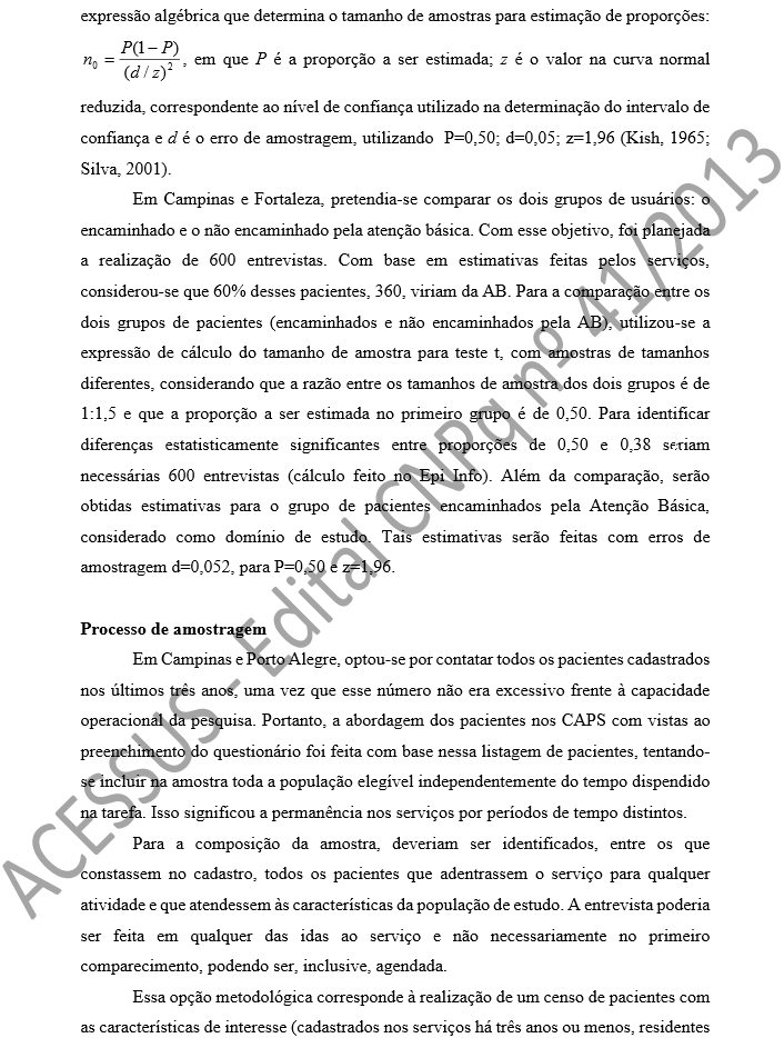 expressão algébrica que determina o tamanho de amostras para estimação de proporções:  , em que P é a proporção a ser estimada; z é o valor na curva normal reduzida, correspondente ao nível de confiança utilizado na determinação do intervalo de confiança e d é o erro de amostragem, utilizando  P=0,50; d=0,05; z=1,96 (Kish, 1965; Silva, 2001).  Em Campinas e Fortaleza, pretendia-se comparar os dois grupos de usuários: o encaminhado e o não encaminhado pela atenção básica. Com esse objetivo, foi planejada a realização de 600 entrevistas. Com base em estimativas feitas pelos serviços, considerou-se que 60% desses pacientes, 360, viriam da AB. Para a comparação entre os dois grupos de pacientes (encaminhados e não encaminhados pela AB), utilizou-se a expressão de cálculo do tamanho de amostra para teste t, com amostras de tamanhos diferentes, considerando que a razão entre os tamanhos de amostra dos dois grupos é de 1:1,5 e que a proporção a ser estimada no primeiro grupo é de 0,50. Para identificar diferenças estatisticamente significantes entre proporções de 0,50 e 0,38 seriam necessárias 600 entrevistas (cálculo feito no Epi Info). Além da comparação, serão obtidas estimativas para o grupo de pacientes encaminhados pela Atenção Básica, considerado como domínio de estudo. Tais estimativas serão feitas com erros de amostragem d=0,052, para P=0,50 e z=1,96.   Processo de amostragem  Em Campinas e Porto Alegre, optou-se por contatar todos os pacientes cadastrados nos últimos três anos, uma vez que esse número não era excessivo frente à capacidade operacional da pesquisa. Portanto, a abordagem dos pacientes nos CAPS com vistas ao preenchimento do questionário foi feita com base nessa listagem de pacientes, tentando-se incluir na amostra toda a população elegível independentemente do tempo dispendido na tarefa. Isso significou a permanência nos serviços por períodos de tempo distintos.  Para a composição da amostra, deveriam ser identificados, entre os que constassem no cadastro, todos os pacientes que adentrassem o ser