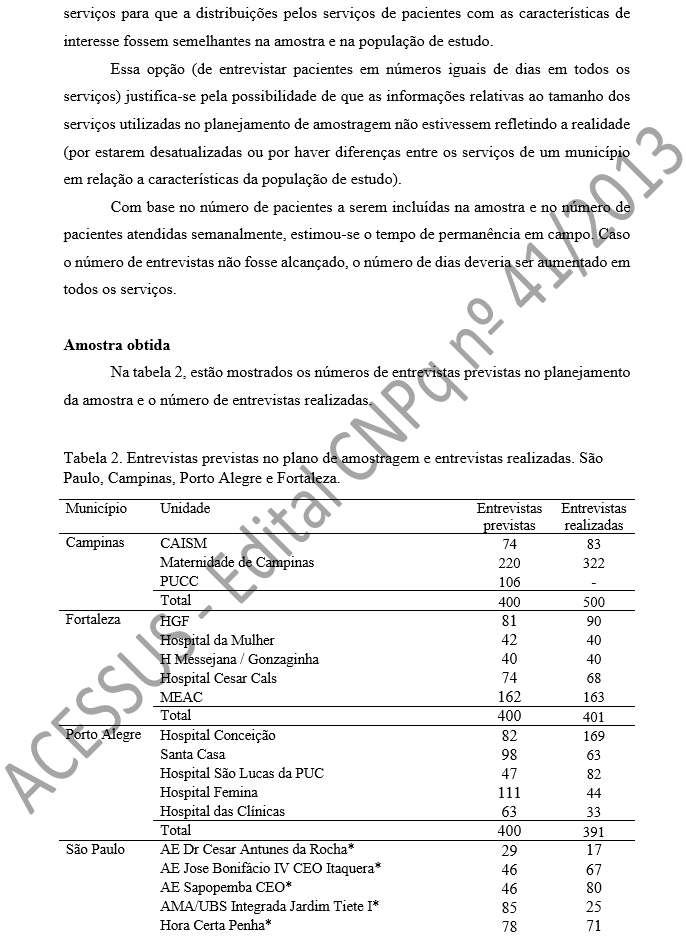 serviços para que a distribuições pelos serviços de pacientes com as características de interesse fossem semelhantes na amostra e na população de estudo. Essa opção (de entrevistar pacientes em números iguais de dias em todos os serviços) justifica-se pela possibilidade de que as informações relativas ao tamanho dos serviços utilizadas no planejamento de amostragem não estivessem refletindo a realidade (por estarem desatualizadas ou por haver diferenças entre os serviços de um município em relação a características da população de estudo). Com base no número de pacientes a serem incluídas na amostra e no número de pacientes atendidas semanalmente, estimou-se o tempo de permanência em campo. Caso o número de entrevistas não fosse alcançado, o número de dias deveria ser aumentado em todos os serviços.   Amostra obtida Na tabela 2, estão mostrados os números de entrevistas previstas no planejamento da amostra e o número de entrevistas realizadas.  Tabela 2. Entrevistas previstas no plano de amostragem e entrevistas realizadas. São Paulo, Campinas, Porto Alegre e Fortaleza. 