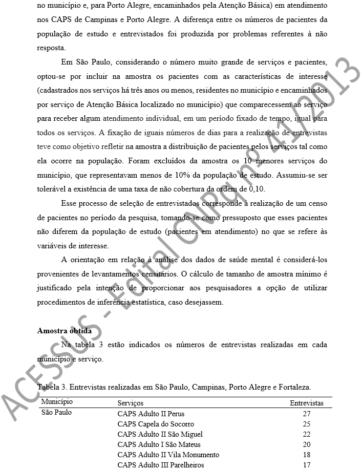 no município e, para Porto Alegre, encaminhados pela Atenção Básica) em atendimento nos CAPS de Campinas e Porto Alegre. A diferença entre os números de pacientes da população de estudo e entrevistados foi produzida por problemas referentes à não resposta.  Em São Paulo, considerando o número muito grande de serviços e pacientes, optou-se por incluir na amostra os pacientes com as características de interesse (cadastrados nos serviços há três anos ou menos, residentes no município e encaminhados por serviço de Atenção Básica localizado no município) que comparecessem ao serviço para receber algum atendimento individual, em um período fixado de tempo, igual para todos os serviços. A fixação de iguais números de dias para a realização de entrevistas teve como objetivo refletir na amostra a distribuição de pacientes pelos serviços tal como ela ocorre na população. Foram excluídos da amostra os 10 menores serviços do município, que representavam menos de 10% da população de estudo. Assumiu-se ser tolerável a existência de uma taxa de não cobertura da ordem de 0,10.  Esse processo de seleção de entrevistados corresponde à realização de um censo de pacientes no período da pesquisa, tomando-se como pressuposto que esses pacientes não diferem da população de estudo (pacientes em atendimento) no que se refere às variáveis de interesse. A orientação em relação à análise dos dados de saúde mental é considerá-los provenientes de levantamentos censitários. O cálculo de tamanho de amostra mínimo é justificado pela intenção de proporcionar aos pesquisadores a opção de utilizar procedimentos de inferência estatística, caso desejassem.  Amostra obtida Na tabela 3 estão indicados os números de entrevistas realizadas em cada município e serviço.   Tabela 3. Entrevistas realizadas em São Paulo, Campinas, Porto Alegre e Fortaleza. Município	Serviços	Entrevistas São Paulo	CAPS Adulto II Perus	27 	CAPS Capela do Socorro	25 	CAPS Adulto II São Miguel	22 	CAPS Adulto I São Mateus	20 	CAPS Adulto II Vila Monumento	18 	CAPS Adulto III Pare