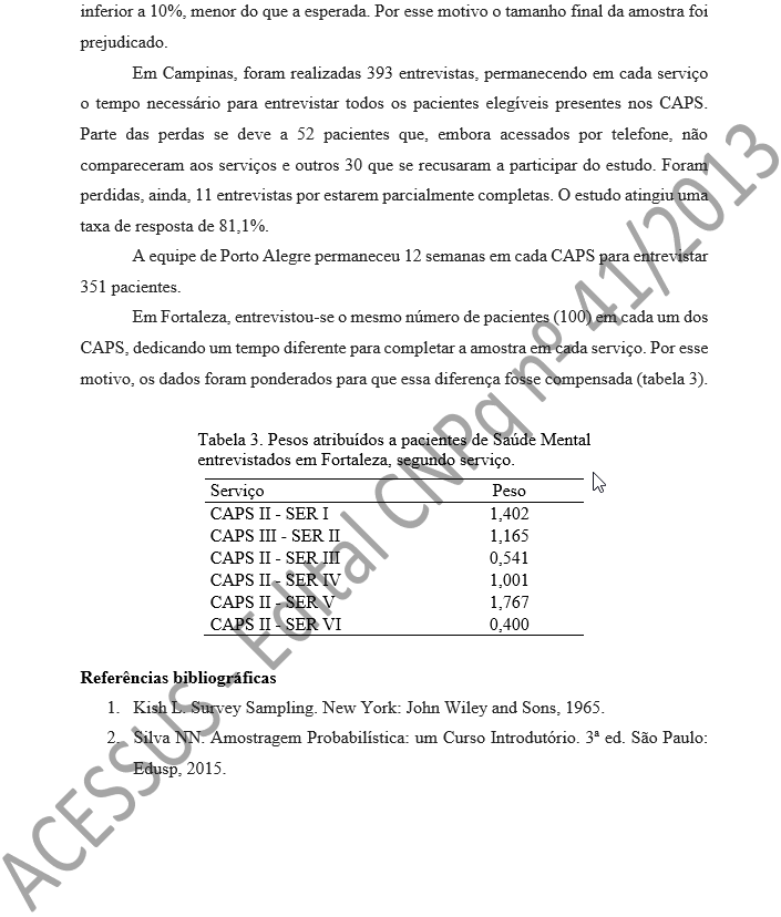 inferior a 10%, menor do que a esperada. Por esse motivo o tamanho final da amostra foi prejudicado. Em Campinas, foram realizadas 393 entrevistas, permanecendo em cada serviço o tempo necessário para entrevistar todos os pacientes elegíveis presentes nos CAPS. Parte das perdas se deve a 52 pacientes que, embora acessados por telefone, não compareceram aos serviços e outros 30 que se recusaram a participar do estudo. Foram perdidas, ainda, 11 entrevistas por estarem parcialmente completas. O estudo atingiu uma taxa de resposta de 81,1%. A equipe de Porto Alegre permaneceu 12 semanas em cada CAPS para entrevistar 351 pacientes. Em Fortaleza, entrevistou-se o mesmo número de pacientes (100) em cada um dos CAPS, dedicando um tempo diferente para completar a amostra em cada serviço. Por esse motivo, os dados foram ponderados para que essa diferença fosse compensada (tabela 3).   Tabela 3. Pesos atribuídos a pacientes de Saúde Mental entrevistados em Fortaleza, segundo serviço.  Serviço	Peso CAPS II - SER I	1,402 CAPS III - SER II	1,165 CAPS II - SER III	0,541 CAPS II - SER IV	1,001 CAPS II - SER V	1,767 CAPS II - SER VI	0,400  Referências bibliográficas 1.	Kish L. Survey Sampling. New York: John Wiley and Sons, 1965. 2.	Silva NN. Amostragem Probabilística: um Curso Introdutório. 3ª ed. São Paulo: Edusp, 2015.