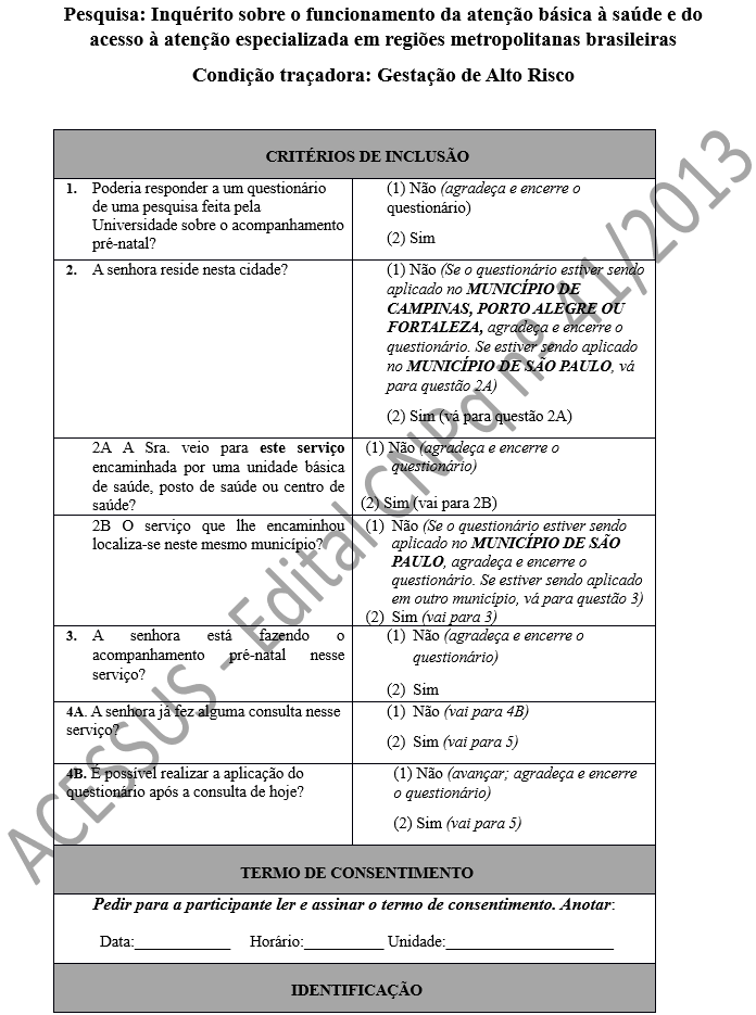 Pesquisa: Inquérito sobre o funcionamento da atenção básica à saúde e do acesso à atenção especializada em regiões metropolitanas brasileiras Condição traçadora: Gestação de Alto Risco  CRITÉRIOS DE INCLUSÃO 1.	Poderia responder a um questionário de uma pesquisa feita pela Universidade sobre o acompanhamento pré-natal?	(1) Não (agradeça e encerre o questionário) (2) Sim 2.	A senhora reside nesta cidade?	(1) Não (Se o questionário estiver sendo aplicado no MUNICÍPIO DE CAMPINAS, PORTO ALEGRE OU FORTALEZA, agradeça e encerre o questionário. Se estiver sendo aplicado no MUNICÍPIO DE SÃO PAULO, vá para questão 2A) (2) Sim (vá para questão 2A) 2A A Sra. veio para este serviço encaminhada por uma unidade básica de saúde, posto de saúde ou centro de saúde? 	(1) Não (agradeça e encerre o questionário)  (2) Sim (vai para 2B) 2B O serviço que lhe encaminhou localiza-se neste mesmo município?	(1)	Não (Se o questionário estiver sendo aplicado no MUNICÍPIO DE SÃO PAULO, agradeça e encerre o questionário. Se estiver sendo aplicado em outro município, vá para questão 3) (2)	Sim (vai para 3) 3.	A senhora está fazendo o acompanhamento pré-natal nesse serviço?	(1)	Não (agradeça e encerre o questionário) (2)	Sim 4A. A senhora já fez alguma consulta nesse serviço?	(1)	Não (vai para 4B) (2)	Sim (vai para 5) 4B. É possível realizar a aplicação do questionário após a consulta de hoje? 	(1) Não (avançar; agradeça e encerre o questionário) (2) Sim (vai para 5) TERMO DE CONSENTIMENTO Pedir para a participante ler e assinar o termo de consentimento. Anotar: Data:____________     Horário:__________ Unidade:_____________________ IDENTIFICAÇÃO