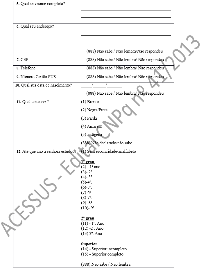 5. Qual seu nome completo?	____________________________________________________________________________________ 6. Qual seu endereço?	                        ___________________________________________________________________________________                              (888) Não sabe / Não lembra/Não respondeu 7. CEP	     (888) Não sabe / Não lembra/ Não respondeu 8. Telefone	     (888) Não sabe / Não lembra/ Não respondeu 9. Número Cartão SUS	     (888) Não sabe / Não lembra/ Não respondeu 10. Qual sua data de nascimento?	_____/______/_______       (888) Não sabe / Não lembra/ Não respondeu 11. Qual a sua cor?	(1) Branca (2) Negra/Preta (3) Parda (4) Amarela (5) Indígena (888) Não declarado/não sabe 12. Até que ano a senhora estudou?	(1) Sem escolaridade/analfabeto  1º grau  (2) - 1º ano (3)- 2º.  (4)- 3º. (5)-4º. (6)-5º. (7)-6º.  (8)-7º.  (9)- 8º. (10)- 9º.  2º grau (11) - 1º. Ano (12) -2º. Ano (13) 3º. Ano  Superior (14) - Superior incompleto (15) - Superior completo  (888) Não sabe / Não lembra