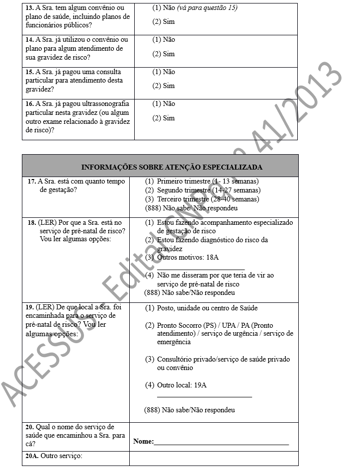 13. A Sra. tem algum convênio ou plano de saúde, incluindo planos de funcionários públicos?	(1) Não (vá para questão 15) (2) Sim 14. A Sra. já utilizou o convênio ou plano para algum atendimento de sua gravidez de risco?	(1) Não (2) Sim 15. A Sra. já pagou uma consulta particular para atendimento desta gravidez?	(1) Não (2) Sim 16. A Sra. já pagou ultrassonografia particular nesta gravidez (ou algum outro exame relacionado à gravidez de risco)?	(1) Não (2) Sim  INFORMAÇÕES SOBRE ATENÇÃO ESPECIALIZADA 17. A Sra. está com quanto tempo de gestação?	(1)	Primeiro trimestre (1- 13 semanas) (2)	Segundo trimestre (14-27 semanas) (3)	Terceiro trimestre (28-40 semanas) (888) Não sabe/ Não respondeu 18. (LER) Por que a Sra. está no serviço de pré-natal de risco? Vou ler algumas opções: 	(1)	Estou fazendo acompanhamento especializado de gestação de risco (2)	Estou fazendo diagnóstico do risco da gravidez (3)	Outros motivos: 18A ________________________ (4)	Não me disseram por que teria de vir ao serviço de pré-natal de risco       (888) Não sabe/Não respondeu 19. (LER) De que local a Sra. foi encaminhada para o serviço de pré-natal de risco? Vou ler algumas opções: 	(1)	Posto, unidade ou centro de Saúde  (2)	Pronto Socorro (PS) / UPA / PA (Pronto atendimento) / serviço de urgência / serviço de emergência  (3)	Consultório privado/serviço de saúde privado ou convênio  (4)	Outro local: 19A __________________________       (888) Não sabe/Não respondeu 20. Qual o nome do serviço de saúde que encaminhou a Sra. para cá?	 Nome:_____________________________________ 20A. Outro serviço:	