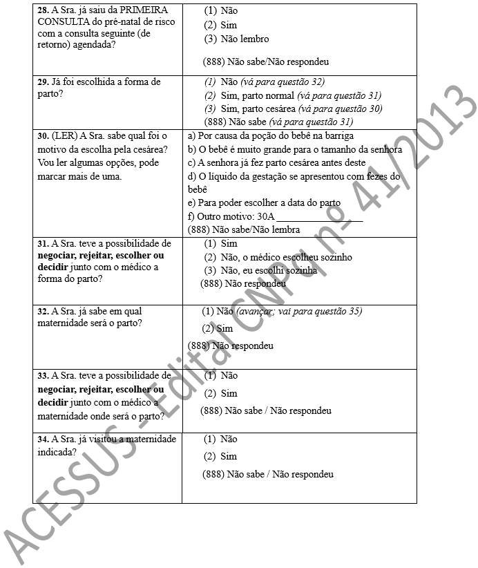 28. A Sra. já saiu da PRIMEIRA CONSULTA do pré-natal de risco com a consulta seguinte (de retorno) agendada?	(1)	Não (2)	Sim (3)	Não lembro       (888) Não sabe/Não respondeu 29. Já foi escolhida a forma de parto?	(1)	Não (vá para questão 32) (2)	Sim, parto normal (vá para questão 31) (3)	Sim, parto cesárea (vá para questão 30) (888) Não sabe (vá para questão 31) 30. (LER) A Sra. sabe qual foi o motivo da escolha pela cesárea? Vou ler algumas opções, pode marcar mais de uma.	a) Por causa da poção do bebê na barriga b) O bebê é muito grande para o tamanho da senhora c) A senhora já fez parto cesárea antes deste d) O líquido da gestação se apresentou com fezes do bebê e) Para poder escolher a data do parto f) Outro motivo: 30A _________________ (888) Não sabe/Não lembra 31. A Sra. teve a possibilidade de negociar, rejeitar, escolher ou decidir junto com o médico a forma do parto?	(1)	Sim (2)	Não, o médico escolheu sozinho (3)	Não, eu escolhi sozinha      (888) Não respondeu  32. A Sra. já sabe em qual maternidade será o parto?	(1) Não (avançar; vai para questão 35) (2) Sim (888) Não respondeu   33. A Sra. teve a possibilidade de negociar, rejeitar, escolher ou decidir junto com o médico a maternidade onde será o parto?	(1)	Não (2)	Sim      (888) Não sabe / Não respondeu 34. A Sra. já visitou a maternidade indicada?	(1)	Não (2)	Sim       (888) Não sabe / Não respondeu