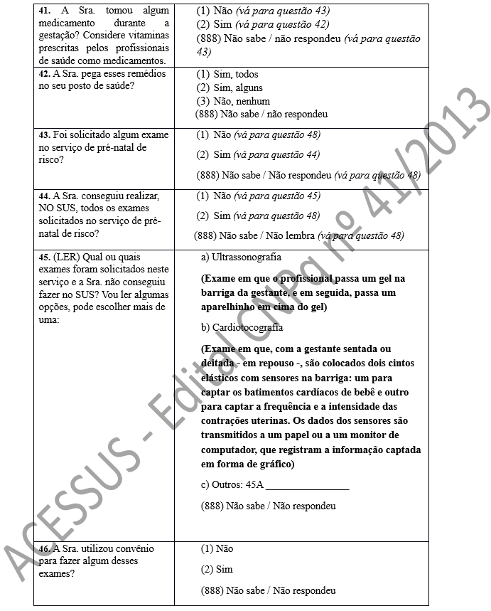 41. A Sra. tomou algum medicamento durante a gestação? Considere vitaminas prescritas pelos profissionais de saúde como medicamentos. 	(1)	Não (vá para questão 43) (2)	Sim (vá para questão 42) (888) Não sabe / não respondeu (vá para questão 43) 42. A Sra. pega esses remédios no seu posto de saúde?	(1)	Sim, todos (2)	Sim, alguns (3)	Não, nenhum       (888) Não sabe / não respondeu 43. Foi solicitado algum exame no serviço de pré-natal de risco?	(1)	Não (vá para questão 48) (2)	Sim (vá para questão 44) (888) Não sabe / Não respondeu (vá para questão 48) 44. A Sra. conseguiu realizar, NO SUS, todos os exames solicitados no serviço de pré-natal de risco?	(1)	Não (vá para questão 45) (2)	Sim (vá para questão 48) (888) Não sabe / Não lembra (vá para questão 48) 45. (LER) Qual ou quais exames foram solicitados neste serviço e a Sra. não conseguiu fazer no SUS? Vou ler algumas opções, pode escolher mais de uma:	a) Ultrassonografia  (Exame em que o profissional passa um gel na barriga da gestante, e em seguida, passa um aparelhinho em cima do gel) b) Cardiotocografia (Exame em que, com a gestante sentada ou deitada - em repouso -, são colocados dois cintos elásticos com sensores na barriga: um para captar os batimentos cardíacos de bebê e outro para captar a frequência e a intensidade das contrações uterinas. Os dados dos sensores são transmitidos a um papel ou a um monitor de computador, que registram a informação captada em forma de gráfico) c) Outros: 45A ________________ (888) Não sabe / Não respondeu  46. A Sra. utilizou convênio para fazer algum desses exames?	(1) Não (2) Sim (888) Não sabe / Não respondeu