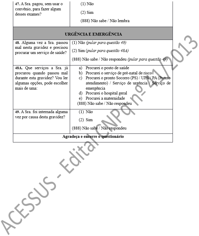 47. A Sra. pagou, sem usar o convênio, para fazer algum desses exames?	(1) Não (2) Sim (888) Não sabe / Não lembra URGÊNCIA E EMERGÊNCIA 48. Alguma vez a Sra. passou mal nesta gravidez e precisou procurar um serviço de saúde?	(1) Não (pular para questão 49) (2) Sim (pular para questão 48A) (888) Não sabe / Não respondeu (pular para questão 49) 48A. Que serviços a Sra. já procurou quando passou mal durante esta gravidez? Vou ler algumas opções, pode escolher mais de uma:	a)	Procurei o posto de saúde b)	Procurei o serviço de pré-natal de risco c)	Procurei o pronto Socorro (PS) / UPA / PA (Pronto atendimento) / Serviço de urgência / Serviço de emergência d)	Procurei o hospital geral e)	Procurei a maternidade      (888) Não sabe / Não respondeu 49. A Sra. foi internada alguma vez por causa desta gravidez?	(1)	Não (2)	Sim (888) Não sabe / Não respondeu Agradeça e encerre o questionário