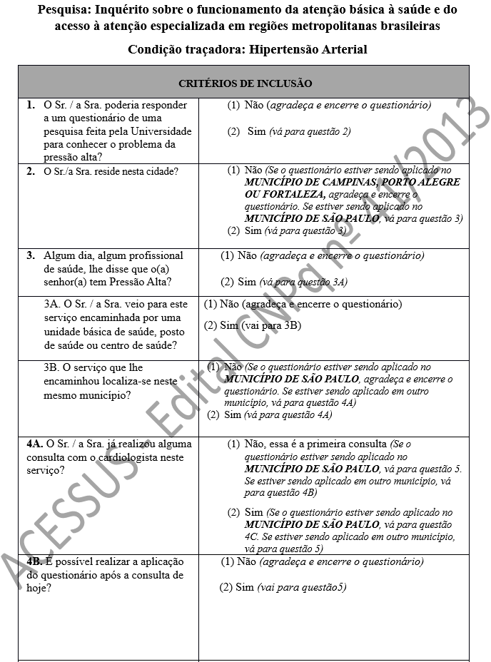 Pesquisa: Inquérito sobre o funcionamento da atenção básica à saúde e do acesso à atenção especializada em regiões metropolitanas brasileiras Condição traçadora: Hipertensão Arterial CRITÉRIOS DE INCLUSÃO 1.	O Sr. / a Sra. poderia responder a um questionário de uma pesquisa feita pela Universidade para conhecer o problema da pressão alta? 	(1)	Não (agradeça e encerre o questionário)  (2)	 Sim (vá para questão 2) 2.	O Sr./a Sra. reside nesta cidade?	(1)	Não (Se o questionário estiver sendo aplicado no MUNICÍPIO DE CAMPINAS, PORTO ALEGRE OU FORTALEZA, agradeça e encerre o questionário. Se estiver sendo aplicado no MUNICÍPIO DE SÃO PAULO, vá para questão 3) (2)	Sim (vá para questão 3) 3.	Algum dia, algum profissional de saúde, lhe disse que o(a) senhor(a) tem Pressão Alta?	(1)	Não (agradeça e encerre o questionário)  (2)	Sim (vá para questão 3A) 3A. O Sr. / a Sra. veio para este serviço encaminhada por uma unidade básica de saúde, posto de saúde ou centro de saúde? 	(1) Não (agradeça e encerre o questionário) (2) Sim (vai para 3B) 3B. O serviço que lhe encaminhou localiza-se neste mesmo município?	(1)	Não (Se o questionário estiver sendo aplicado no MUNICÍPIO DE SÃO PAULO, agradeça e encerre o questionário. Se estiver sendo aplicado em outro município, vá para questão 4A) (2)	Sim (vá para questão 4A) 4A. O Sr. / a Sra. já realizou alguma consulta com o cardiologista neste serviço?	(1)	Não, essa é a primeira consulta (Se o questionário estiver sendo aplicado no MUNICÍPIO DE SÃO PAULO, vá para questão 5. Se estiver sendo aplicado em outro município, vá para questão 4B)  (2)	Sim (Se o questionário estiver sendo aplicado no MUNICÍPIO DE SÃO PAULO, vá para questão 4C. Se estiver sendo aplicado em outro município, vá para questão 5) 4B. É possível realizar a aplicação do questionário após a consulta de hoje? 	      (1) Não (agradeça e encerre o questionário)  (2) Sim (vai para questão5)