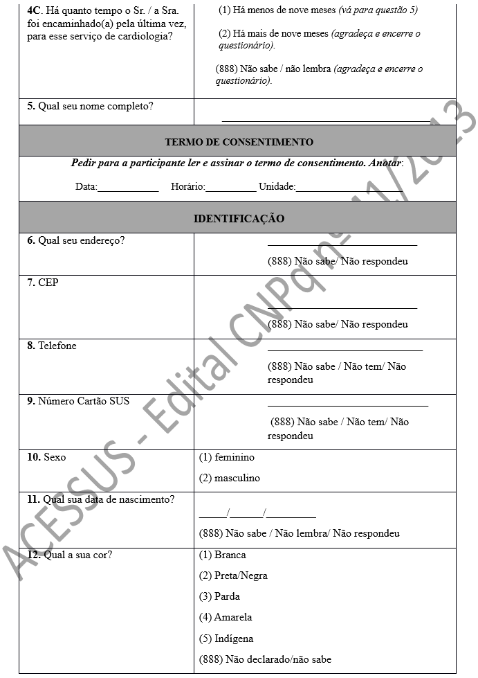 4C. Há quanto tempo o Sr. / a Sra. foi encaminhado(a) pela última vez, para esse serviço de cardiologia?	(1) Há menos de nove meses (vá para questão 5)  (2) Há mais de nove meses (agradeça e encerre o questionário).  (888) Não sabe / não lembra (agradeça e encerre o questionário).   5. Qual seu nome completo? 	 _________________________________________ TERMO DE CONSENTIMENTO Pedir para a participante ler e assinar o termo de consentimento. Anotar: Data:____________     Horário:__________ Unidade:_____________________ IDENTIFICAÇÃO 6. Qual seu endereço?	___________________________ (888) Não sabe/ Não respondeu 7. CEP	 ___________________________ (888) Não sabe/ Não respondeu 8. Telefone	____________________________ (888) Não sabe / Não tem/ Não respondeu 9. Número Cartão SUS	_____________________________  (888) Não sabe / Não tem/ Não respondeu 10. Sexo	(1) feminino (2) masculino 11. Qual sua data de nascimento?	 _____/______/_________    (888) Não sabe / Não lembra/ Não respondeu 12. Qual a sua cor?	(1) Branca (2) Preta/Negra (3) Parda (4) Amarela (5) Indígena (888) Não declarado/não sabe