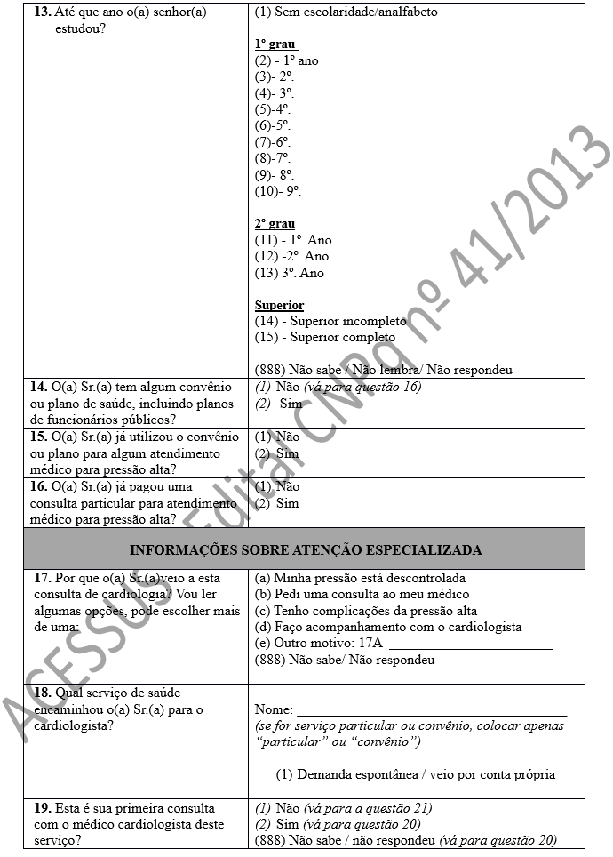 13. Até que ano o(a) senhor(a) estudou? 	(1) Sem escolaridade/analfabeto  1º grau  (2) - 1º ano (3)- 2º.  (4)- 3º. (5)-4º. (6)-5º. (7)-6º.  (8)-7º.  (9)- 8º. (10)- 9º.  2º grau (11) - 1º. Ano (12) -2º. Ano (13) 3º. Ano  Superior (14) - Superior incompleto (15) - Superior completo  (888) Não sabe / Não lembra/ Não respondeu 14. O(a) Sr.(a) tem algum convênio ou plano de saúde, incluindo planos de funcionários públicos?	(1)	Não (vá para questão 16) (2)	 Sim 15. O(a) Sr.(a) já utilizou o convênio ou plano para algum atendimento médico para pressão alta?	(1)	Não(2)	Sim 16. O(a) Sr.(a) já pagou uma consulta particular para atendimento médico para pressão alta?	(1)	Não(2)	Sim INFORMAÇÕES SOBRE ATENÇÃO ESPECIALIZADA 17. Por que o(a) Sr.(a)veio a esta consulta de cardiologia? Vou ler algumas opções, pode escolher mais de uma:	(a) Minha pressão está descontrolada (b) Pedi uma consulta ao meu médico (c) Tenho complicações da pressão alta (d) Faço acompanhamento com o cardiologista  (e) Outro motivo: 17A  _______________________ (888) Não sabe/ Não respondeu  18. Qual serviço de saúde encaminhou o(a) Sr.(a) para o cardiologista?	 Nome: ______________________________________ (se for serviço particular ou convênio, colocar apenas “particular” ou “convênio”)  (1)	Demanda espontânea / veio por conta própria 19. Esta é sua primeira consulta com o médico cardiologista deste serviço?	(1)	Não (vá para a questão 21) (2)	Sim (vá para questão 20) (888) Não sabe / não respondeu (vá para questão 20)