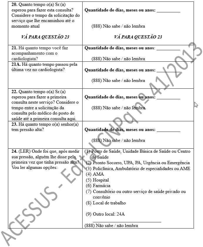 20. Quanto tempo o(a) Sr.(a) esperou para fazer esta consulta? Considere o tempo da solicitação do serviço que lhe encaminhou até o momento atual  VÁ PARA QUESTÃO 23 	 Quantidade de dias, meses ou anos: __________   (888) Não sabe / não lembra  VÁ PARA QUESTÃO 23 21. Há quanto tempo você faz acompanhamento com o cardiologista? 	Quantidade de dias, meses ou anos: __________  (888) Não sabe / não lembra 21A. Há quanto tempo passou pela última vez no cardiologista?	 Quantidade de dias, meses ou anos: __________  (888) Não sabe / não lembra  22. Quanto tempo o(a) Sr.(a) esperou para fazer a primeira consulta neste serviço? Considere o tempo entre a solicitação da consulta pelo médico do posto de saúde até a primeira consulta aqui.	 Quantidade de dias, meses ou anos: __________  (888) Não sabe / não lembra  23. Há quanto tempo o(a) senhor(a) tem pressão alta?	 Quantidade de dias, meses ou anos: __________  (888) Não sabe / não lembra  24. (LER) Onde foi que, após medir sua pressão, alguém lhe disse pela primeira vez que tinha pressão alta? Vou ler algumas opções:	(1)	Posto de Saúde, Unidade Básica de Saúde ou Centro de Saúde  (2)	Pronto Socorro, UPA, PA, Urgência ou Emergência  (3)	Policlínica, Ambulatório de especialidades ou AME (4)	AMA (5)	Hospital (6)	Farmácia (7)	Consultório ou outro serviço de saúde privado ou convênio (8)	Local de trabalho  (9)	Outro local: 24A _____________________________ (888) Não sabe / não lembra