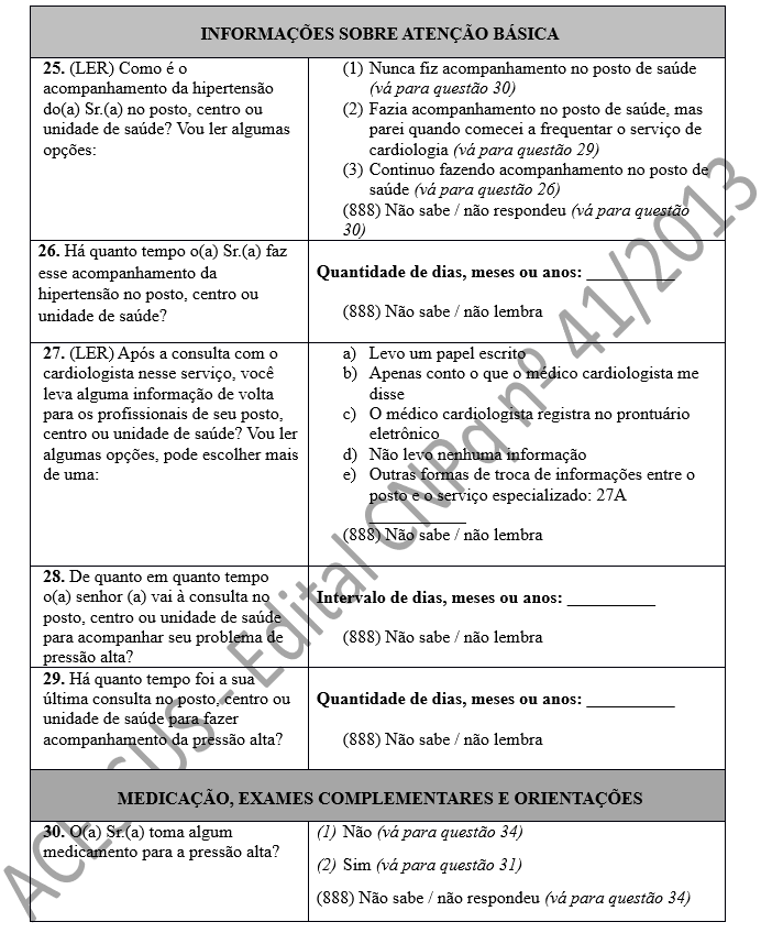 INFORMAÇÕES SOBRE ATENÇÃO BÁSICA 25. (LER) Como é o acompanhamento da hipertensão do(a) Sr.(a) no posto, centro ou unidade de saúde? Vou ler algumas opções:	(1)	Nunca fiz acompanhamento no posto de saúde (vá para questão 30) (2)	Fazia acompanhamento no posto de saúde, mas parei quando comecei a frequentar o serviço de cardiologia (vá para questão 29) (3)	Continuo fazendo acompanhamento no posto de saúde (vá para questão 26) (888) Não sabe / não respondeu (vá para questão 30) 26. Há quanto tempo o(a) Sr.(a) faz esse acompanhamento da hipertensão no posto, centro ou unidade de saúde?	 Quantidade de dias, meses ou anos: __________  (888) Não sabe / não lembra  27. (LER) Após a consulta com o cardiologista nesse serviço, você leva alguma informação de volta para os profissionais de seu posto, centro ou unidade de saúde? Vou ler algumas opções, pode escolher mais de uma:	a)	Levo um papel escrito b)	Apenas conto o que o médico cardiologista me disse c)	O médico cardiologista registra no prontuário eletrônico d)	Não levo nenhuma informação e)	Outras formas de troca de informações entre o posto e o serviço especializado: 27A ___________ (888) Não sabe / não lembra  28. De quanto em quanto tempo o(a) senhor (a) vai à consulta no posto, centro ou unidade de saúde para acompanhar seu problema de pressão alta?	 Intervalo de dias, meses ou anos: __________  (888) Não sabe / não lembra 29. Há quanto tempo foi a sua última consulta no posto, centro ou unidade de saúde para fazer acompanhamento da pressão alta?	 Quantidade de dias, meses ou anos: __________  (888) Não sabe / não lembra  MEDICAÇÃO, EXAMES COMPLEMENTARES E ORIENTAÇÕES 30. O(a) Sr.(a) toma algum medicamento para a pressão alta?	(1)	Não (vá para questão 34) (2)	Sim (vá para questão 31) (888) Não sabe / não respondeu (vá para questão 34)