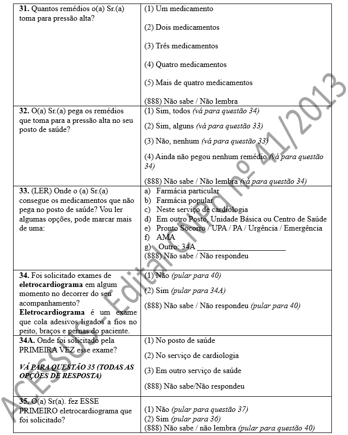 31. Quantos remédios o(a) Sr.(a) toma para pressão alta?	(1) Um medicamento  (2) Dois medicamentos  (3) Três medicamentos  (4) Quatro medicamentos  (5) Mais de quatro medicamentos  (888) Não sabe / Não lembra 32. O(a) Sr.(a) pega os remédios que toma para a pressão alta no seu posto de saúde?	(1) Sim, todos (vá para questão 34) (2) Sim, alguns (vá para questão 33) (3) Não, nenhum (vá para questão 33) (4) Ainda não pegou nenhum remédio (vá para questão 34) (888) Não sabe / Não lembra (vá para questão 34) 33. (LER) Onde o (a) Sr.(a) consegue os medicamentos que não pega no posto de saúde? Vou ler algumas opções, pode marcar mais de uma:	a)	Farmácia particular b)	Farmácia popular c)	Neste serviço de cardiologia d)	Em outro Posto, Unidade Básica ou Centro de Saúde  e)	Pronto Socorro / UPA / PA / Urgência / Emergência  f)	AMA  g)	 Outro: 34A ______________________ (888) Não sabe / Não respondeu  34. Foi solicitado exames de eletrocardiograma em algum momento no decorrer do seu acompanhamento? Eletrocardiograma é um exame que cola adesivos ligados a fios no peito, braços e pernas do paciente.	(1) Não (pular para 40) (2) Sim (pular para 34A) (888) Não sabe / Não respondeu (pular para 40) 34A. Onde foi solicitado pela PRIMEIRA VEZ esse exame?   VÁ PARA QUESTÃO 35 (TODAS AS OPÇÕES DE RESPOSTA)	(1) No posto de saúde (2) No serviço de cardiologia (3) Em outro serviço de saúde (888) Não sabe/Não respondeu 35. O(a) Sr(a). fez ESSE PRIMEIRO eletrocardiograma que foi solicitado? 	(1) Não (pular para questão 37) (2) Sim (pular para 36) (888) Não sabe / não lembra (pular para questão 40)