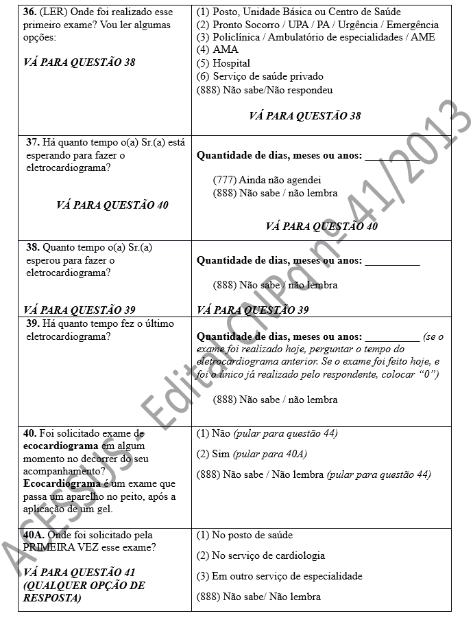 36. (LER) Onde foi realizado esse primeiro exame? Vou ler algumas opções:  VÁ PARA QUESTÃO 38	(1)	Posto, Unidade Básica ou Centro de Saúde (2)	Pronto Socorro / UPA / PA / Urgência / Emergência (3)	Policlínica / Ambulatório de especialidades / AME (4)	AMA (5)	Hospital (6)	Serviço de saúde privado (888) Não sabe/Não respondeu                     VÁ PARA QUESTÃO 38  37. Há quanto tempo o(a) Sr.(a) está esperando para fazer o eletrocardiograma?   VÁ PARA QUESTÃO 40	 Quantidade de dias, meses ou anos: __________        (777) Ainda não agendei (888) Não sabe / não lembra  VÁ PARA QUESTÃO 40 38. Quanto tempo o(a) Sr.(a) esperou para fazer o eletrocardiograma?   VÁ PARA QUESTÃO 39	 Quantidade de dias, meses ou anos: __________  (888) Não sabe / não lembra  VÁ PARA QUESTÃO 39 39. Há quanto tempo fez o último eletrocardiograma?	 Quantidade de dias, meses ou anos: __________ (se o exame foi realizado hoje, perguntar o tempo do eletrocardiograma anterior. Se o exame foi feito hoje, e foi o único já realizado pelo respondente, colocar “0”)  (888) Não sabe / não lembra  40. Foi solicitado exame de ecocardiograma em algum momento no decorrer do seu acompanhamento? Ecocardiograma é um exame que passa um aparelho no peito, após a aplicação de um gel. 	(1) Não (pular para questão 44) (2) Sim (pular para 40A) (888) Não sabe / Não lembra (pular para questão 44) 40A. Onde foi solicitado pela PRIMEIRA VEZ esse exame?  VÁ PARA QUESTÃO 41 (QUALQUER OPÇÃO DE RESPOSTA)	(1) No posto de saúde (2) No serviço de cardiologia (3) Em outro serviço de especialidade (888) Não sabe/ Não lembra