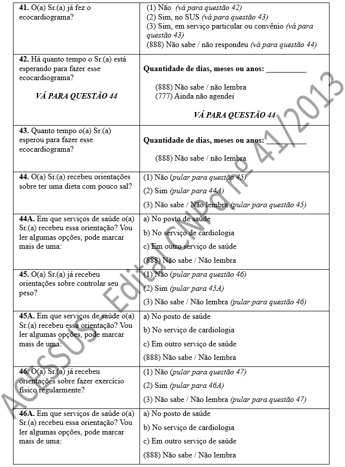 41. O(a) Sr.(a) já fez o ecocardiograma? 	(1) Não  (vá para questão 42) (2) Sim, no SUS (vá para questão 43) (3) Sim, em serviço particular ou convênio (vá para questão 43) (888) Não sabe / não respondeu (vá para questão 44) 42. Há quanto tempo o Sr.(a) está esperando para fazer esse ecocardiograma?  VÁ PARA QUESTÃO 44	 Quantidade de dias, meses ou anos: __________  (888) Não sabe / não lembra (777) Ainda não agendei  VÁ PARA QUESTÃO 44 43. Quanto tempo o(a) Sr.(a) esperou para fazer esse ecocardiograma?	 Quantidade de dias, meses ou anos: __________  (888) Não sabe / não lembra  44. O(a) Sr.(a) recebeu orientações sobre ter uma dieta com pouco sal?	(1) Não (pular para questão 45) (2) Sim (pular para 44A) (3) Não sabe / Não lembra (pular para questão 45) 44A. Em que serviços de saúde o(a) Sr.(a) recebeu essa orientação? Vou ler algumas opções, pode marcar mais de uma:	a) No posto de saúde b) No serviço de cardiologia c) Em outro serviço de saúde (888) Não sabe / Não lembra 45. O(a) Sr.(a) já recebeu orientações sobre controlar seu peso? 	(1) Não (pular para questão 46) (2) Sim (pular para 45A) (3) Não sabe / Não lembra (pular para questão 46)  45A. Em que serviços de saúde o(a) Sr.(a) recebeu essa orientação? Vou ler algumas opções, pode marcar mais de uma:	a) No posto de saúde b) No serviço de cardiologia c) Em outro serviço de saúde (888) Não sabe / Não lembra 46. O(a) Sr.(a) já recebeu orientações sobre fazer exercício físico regularmente?	(1) Não (pular para questão 47) (2) Sim (pular para 46A) (3) Não sabe / Não lembra (pular para questão 47) 46A. Em que serviços de saúde o(a) Sr.(a) recebeu essa orientação? Vou ler algumas opções, pode marcar mais de uma:	a) No posto de saúde b) No serviço de cardiologia c) Em outro serviço de saúde (888) Não sabe / Não lembra