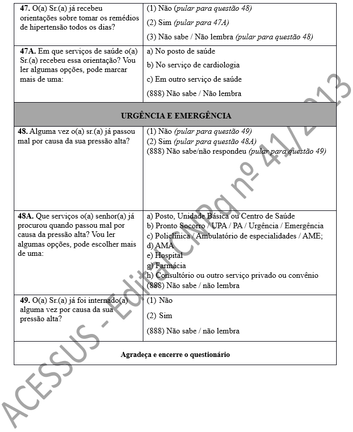 47. O(a) Sr.(a) já recebeu orientações sobre tomar os remédios de hipertensão todos os dias?	(1) Não (pular para questão 48) (2) Sim (pular para 47A) (3) Não sabe / Não lembra (pular para questão 48) 47A. Em que serviços de saúde o(a) Sr.(a) recebeu essa orientação? Vou ler algumas opções, pode marcar mais de uma:	a) No posto de saúde b) No serviço de cardiologia c) Em outro serviço de saúde (888) Não sabe / Não lembra URGÊNCIA E EMERGÊNCIA 48. Alguma vez o(a) sr.(a) já passou mal por causa da sua pressão alta? 	(1) Não (pular para questão 49) (2) Sim (pular para questão 48A) (888) Não sabe/não respondeu (pular para questão 49) 48A. Que serviços o(a) senhor(a) já procurou quando passou mal por causa da pressão alta? Vou ler algumas opções, pode escolher mais de uma:	a) Posto, Unidade Básica ou Centro de Saúde b) Pronto Socorro / UPA / PA / Urgência / Emergência c) Policlínica / Ambulatório de especialidades / AME;  d) AMA e) Hospital  g) Farmácia  h) Consultório ou outro serviço privado ou convênio (888) Não sabe / não lembra 49. O(a) Sr.(a) já foi internado(a) alguma vez por causa da sua pressão alta?	(1)	Não (2)	Sim (888) Não sabe / não lembra Agradeça e encerre o questionário